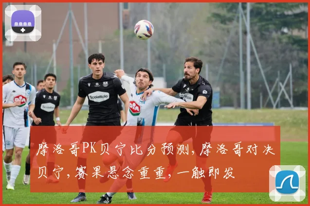 摩洛哥PK贝宁比分预测,摩洛哥对决贝宁,赛果悬念重重,一触即发